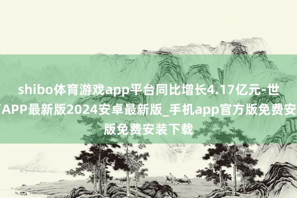 shibo体育游戏app平台同比增长4.17亿元-世博体育APP最新版2024安卓最新版_手机app官方版免费安装下载