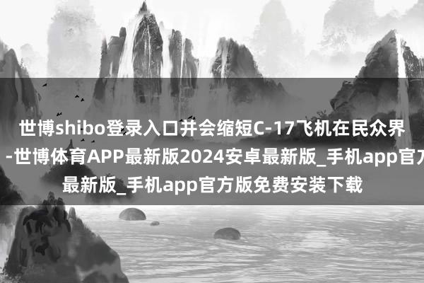 世博shibo登录入口并会缩短C-17飞机在民众界限内的战备情况”-世博体育APP最新版2024安卓最新版_手机app官方版免费安装下载