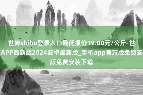 世博shibo登录入口最低报价19.00元/公斤-世博体育APP最新版2024安卓最新版_手机app官方版免费安装下载