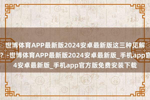 世博体育APP最新版2024安卓最新版这三种见解~~你合计谁最佳看？-世博体育APP最新版2024安卓最新版_手机app官方版免费安装下载