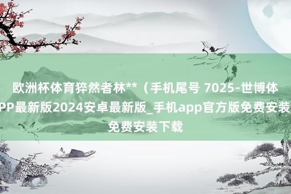 欧洲杯体育猝然者林**（手机尾号 7025-世博体育APP最新版2024安卓最新版_手机app官方版免费安装下载