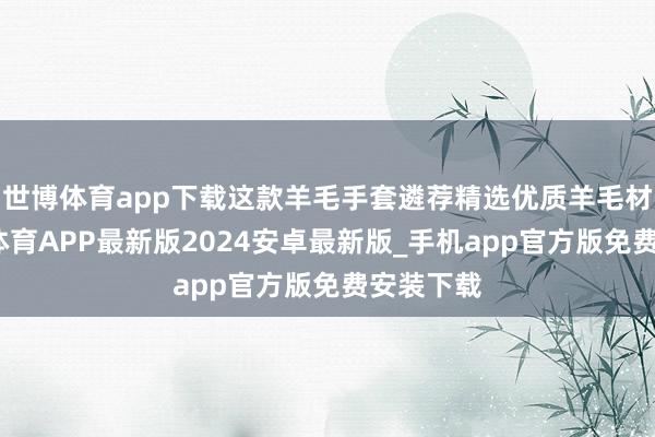 世博体育app下载这款羊毛手套遴荐精选优质羊毛材料-世博体育APP最新版2024安卓最新版_手机app官方版免费安装下载