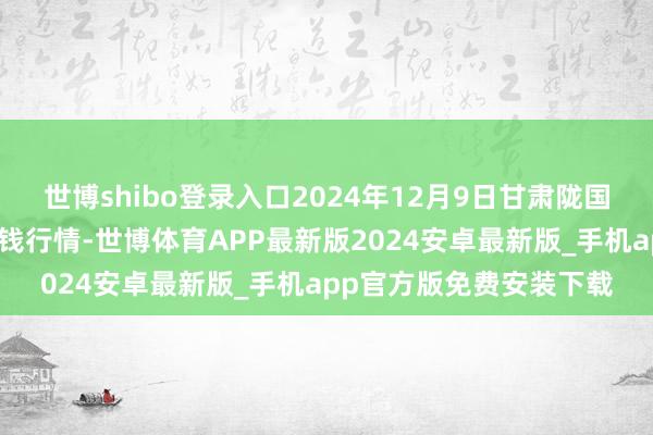 世博shibo登录入口2024年12月9日甘肃陇国源市集处罚有限公司价钱行情-世博体育APP最新版2024安卓最新版_手机app官方版免费安装下载