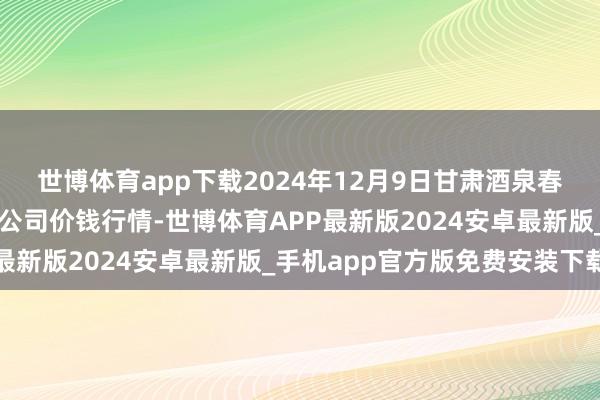 世博体育app下载2024年12月9日甘肃酒泉春光农居品市集有限包袱公司价钱行情-世博体育APP最新版2024安卓最新版_手机app官方版免费安装下载