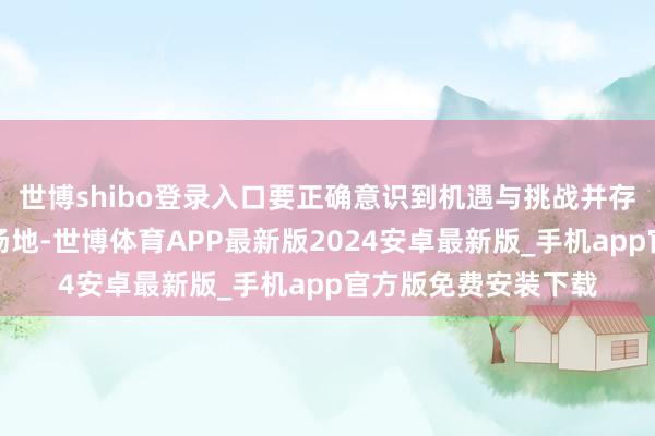 世博shibo登录入口要正确意识到机遇与挑战并存、机遇大于挑战的场地-世博体育APP最新版2024安卓最新版_手机app官方版免费安装下载