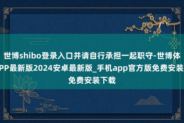世博shibo登录入口并请自行承担一起职守-世博体育APP最新版2024安卓最新版_手机app官方版免费安装下载