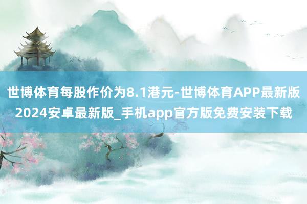 世博体育每股作价为8.1港元-世博体育APP最新版2024安卓最新版_手机app官方版免费安装下载