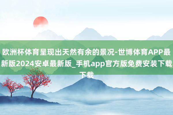 欧洲杯体育呈现出天然有余的景况-世博体育APP最新版2024安卓最新版_手机app官方版免费安装下载