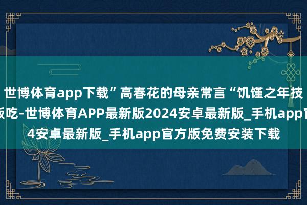 世博体育app下载”高春花的母亲常言“饥馑之年技能东谈主总能有口饭吃-世博体育APP最新版2024安卓最新版_手机app官方版免费安装下载