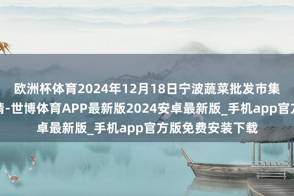 欧洲杯体育2024年12月18日宁波蔬菜批发市集有限公司价钱行情-世博体育APP最新版2024安卓最新版_手机app官方版免费安装下载