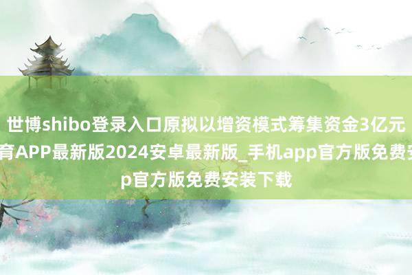 世博shibo登录入口原拟以增资模式筹集资金3亿元-世博体育APP最新版2024安卓最新版_手机app官方版免费安装下载