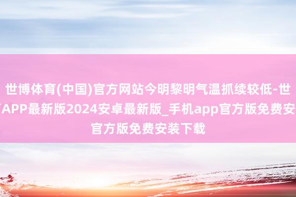 世博体育(中国)官方网站今明黎明气温抓续较低-世博体育APP最新版2024安卓最新版_手机app官方版免费安装下载
