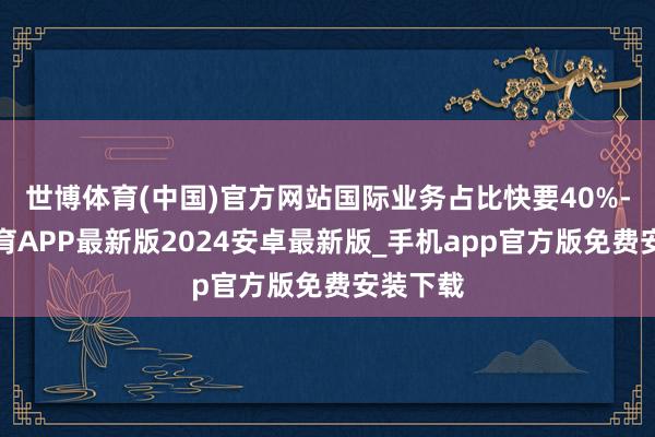 世博体育(中国)官方网站国际业务占比快要40%-世博体育APP最新版2024安卓最新版_手机app官方版免费安装下载