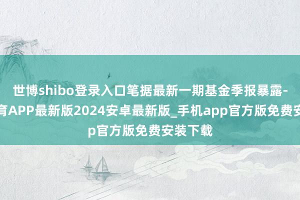 世博shibo登录入口笔据最新一期基金季报暴露-世博体育APP最新版2024安卓最新版_手机app官方版免费安装下载