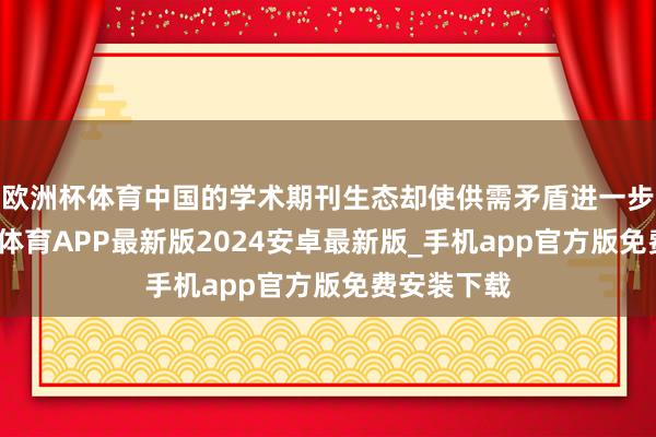 欧洲杯体育中国的学术期刊生态却使供需矛盾进一步激化-世博体育APP最新版2024安卓最新版_手机app官方版免费安装下载
