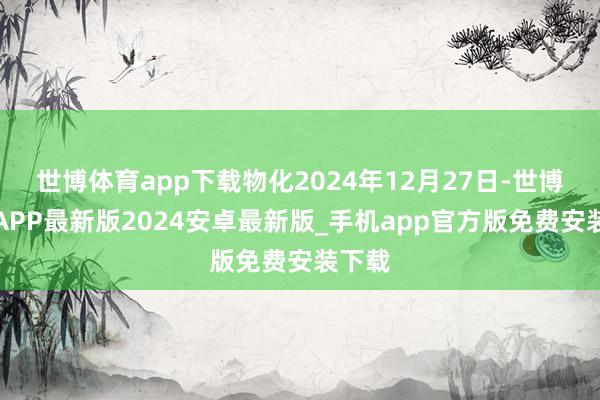 世博体育app下载物化2024年12月27日-世博体育APP最新版2024安卓最新版_手机app官方版免费安装下载