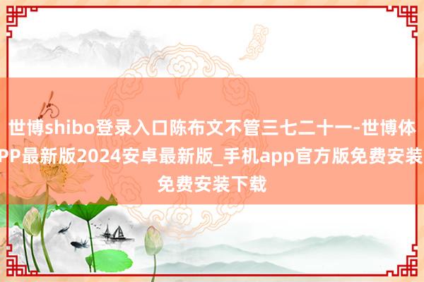 世博shibo登录入口陈布文不管三七二十一-世博体育APP最新版2024安卓最新版_手机app官方版免费安装下载