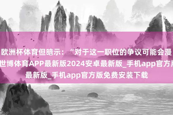 欧洲杯体育但暗示：“对于这一职位的争议可能会漫衍咱们的办事-世博体育APP最新版2024安卓最新版_手机app官方版免费安装下载