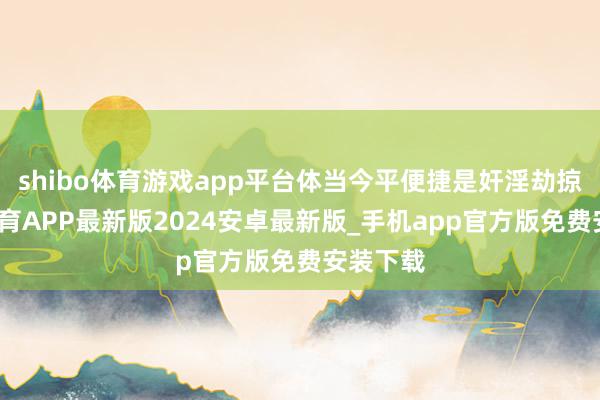 shibo体育游戏app平台体当今平便捷是奸淫劫掠-世博体育APP最新版2024安卓最新版_手机app官方版免费安装下载