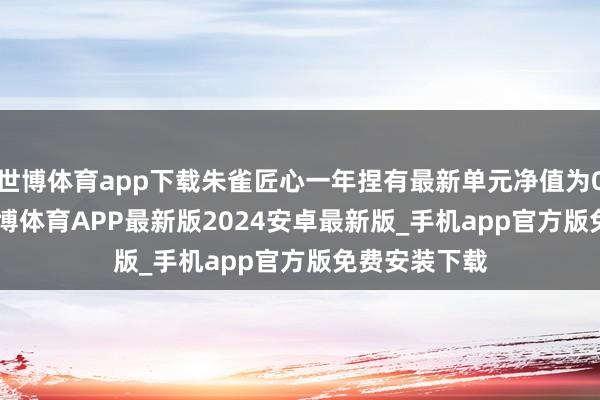 世博体育app下载朱雀匠心一年捏有最新单元净值为0.6884元-世博体育APP最新版2024安卓最新版_手机app官方版免费安装下载