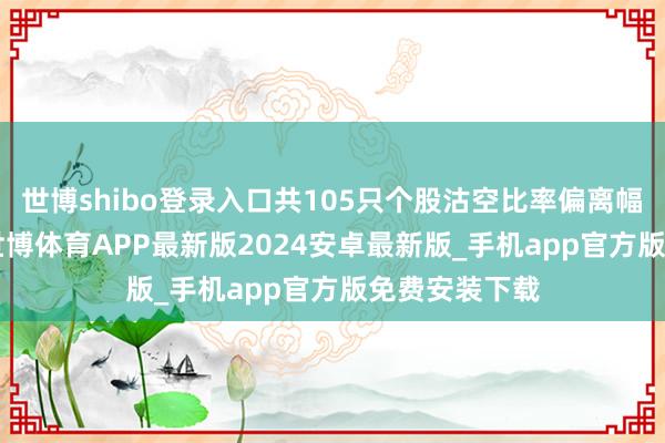 世博shibo登录入口共105只个股沽空比率偏离幅度超100%-世博体育APP最新版2024安卓最新版_手机app官方版免费安装下载