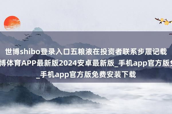 世博shibo登录入口五粮液在投资者联系步履记载表中清楚-世博体育APP最新版2024安卓最新版_手机app官方版免费安装下载