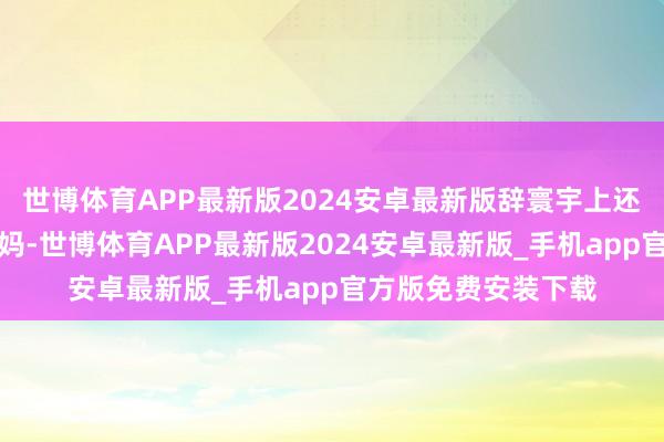 世博体育APP最新版2024安卓最新版辞寰宇上还有一位最猛烈的姆妈-世博体育APP最新版2024安卓最新版_手机app官方版免费安装下载