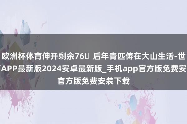 欧洲杯体育伸开剩余76�后年青匹俦在大山生活-世博体育APP最新版2024安卓最新版_手机app官方版免费安装下载