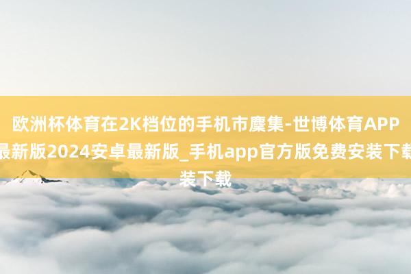 欧洲杯体育在2K档位的手机市麇集-世博体育APP最新版2024安卓最新版_手机app官方版免费安装下载