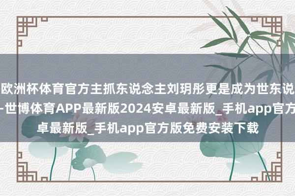 欧洲杯体育官方主抓东说念主刘玥彤更是成为世东说念主瞩指标焦点-世博体育APP最新版2024安卓最新版_手机app官方版免费安装下载