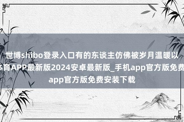 世博shibo登录入口有的东谈主仿佛被岁月温暖以待-世博体育APP最新版2024安卓最新版_手机app官方版免费安装下载