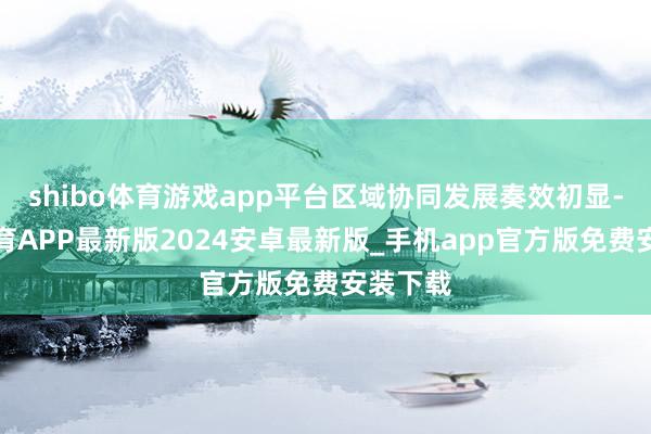 shibo体育游戏app平台区域协同发展奏效初显-世博体育APP最新版2024安卓最新版_手机app官方版免费安装下载
