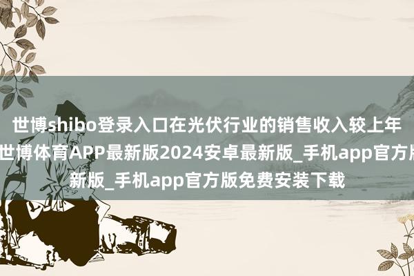 世博shibo登录入口在光伏行业的销售收入较上年同期大幅下滑-世博体育APP最新版2024安卓最新版_手机app官方版免费安装下载