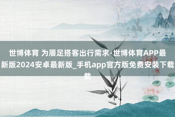 世博体育 　　为餍足搭客出行需求-世博体育APP最新版2024安卓最新版_手机app官方版免费安装下载