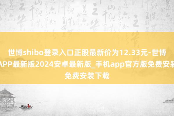 世博shibo登录入口正股最新价为12.33元-世博体育APP最新版2024安卓最新版_手机app官方版免费安装下载