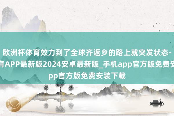 欧洲杯体育效力到了全球齐返乡的路上就突发状态-世博体育APP最新版2024安卓最新版_手机app官方版免费安装下载