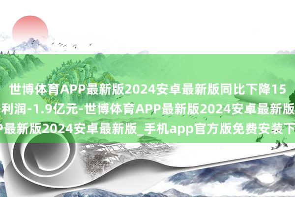 世博体育APP最新版2024安卓最新版同比下降15.83%；单季度归母净利润-1.9亿元-世博体育APP最新版2024安卓最新版_手机app官方版免费安装下载