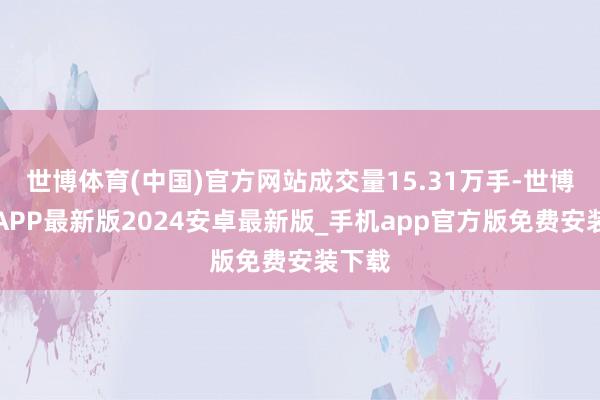 世博体育(中国)官方网站成交量15.31万手-世博体育APP最新版2024安卓最新版_手机app官方版免费安装下载