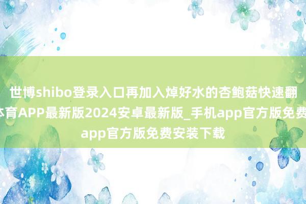 世博shibo登录入口再加入焯好水的杏鲍菇快速翻炒-世博体育APP最新版2024安卓最新版_手机app官方版免费安装下载