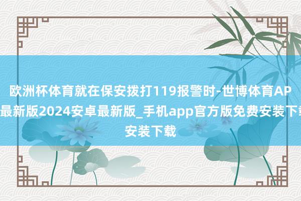 欧洲杯体育就在保安拨打119报警时-世博体育APP最新版2024安卓最新版_手机app官方版免费安装下载