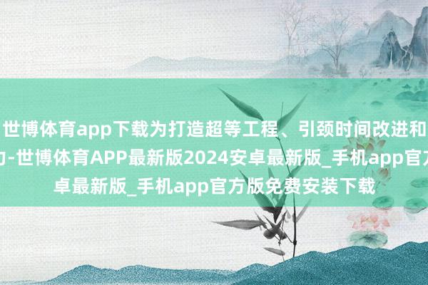 世博体育app下载为打造超等工程、引颈时间改进和智能装备增添活力-世博体育APP最新版2024安卓最新版_手机app官方版免费安装下载