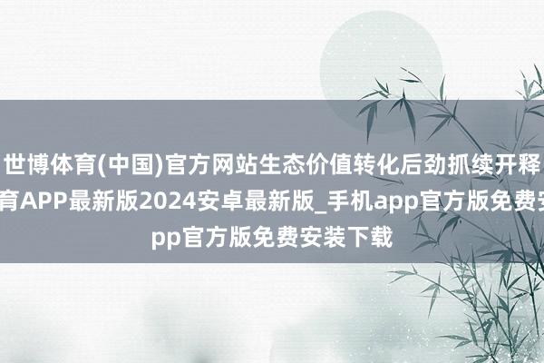 世博体育(中国)官方网站生态价值转化后劲抓续开释-世博体育APP最新版2024安卓最新版_手机app官方版免费安装下载