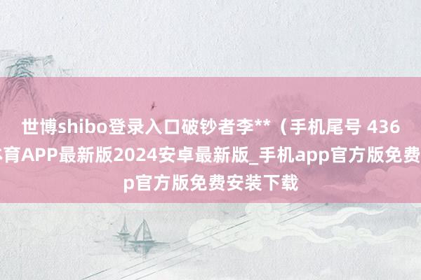 世博shibo登录入口破钞者李**(手机尾号 4369-世博体育APP最新版2024安卓最新版_手机app官方版免费安装下载