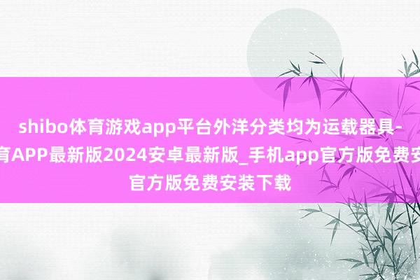 shibo体育游戏app平台外洋分类均为运载器具-世博体育APP最新版2024安卓最新版_手机app官方版免费安装下载
