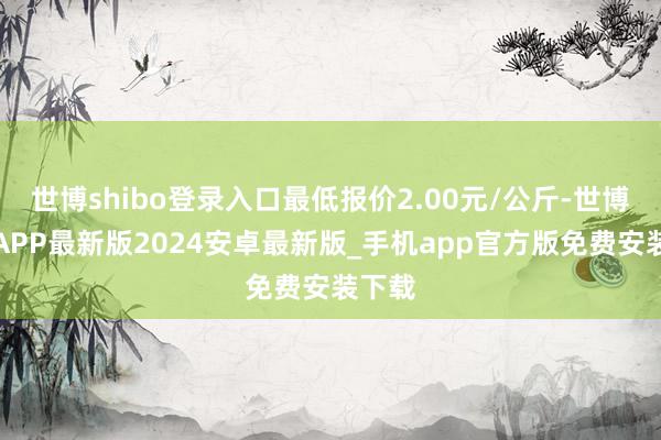 世博shibo登录入口最低报价2.00元/公斤-世博体育APP最新版2024安卓最新版_手机app官方版免费安装下载