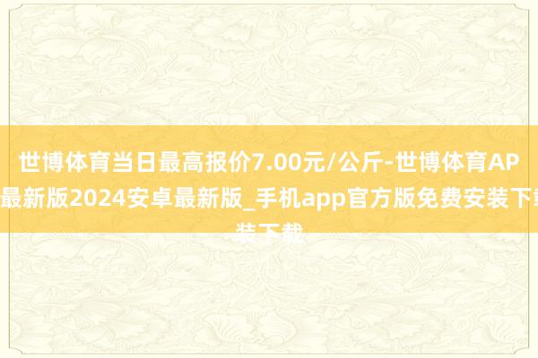 世博体育当日最高报价7.00元/公斤-世博体育APP最新版2024安卓最新版_手机app官方版免费安装下载