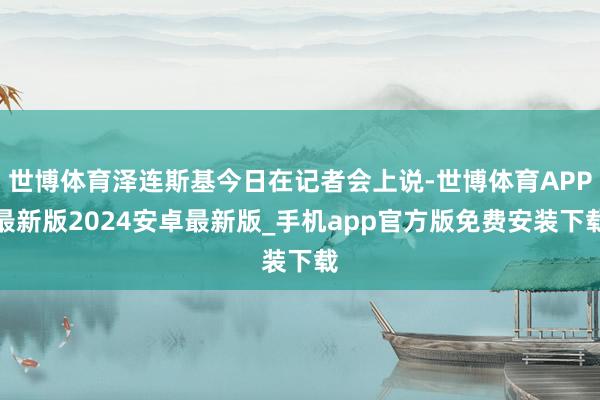 世博体育泽连斯基今日在记者会上说-世博体育APP最新版2024安卓最新版_手机app官方版免费安装下载