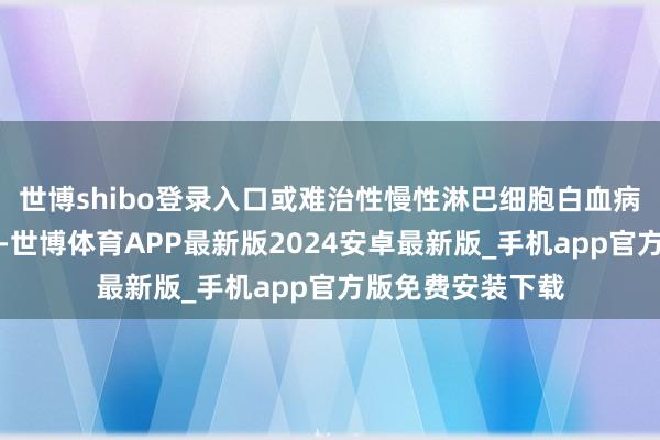 世博shibo登录入口或难治性慢性淋巴细胞白血病成东说念主患者-世博体育APP最新版2024安卓最新版_手机app官方版免费安装下载