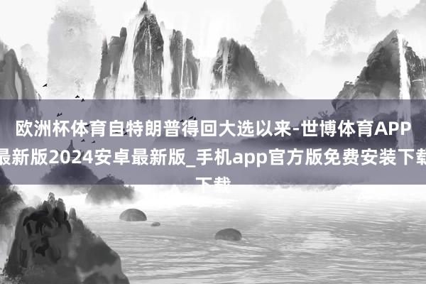 欧洲杯体育　　自特朗普得回大选以来-世博体育APP最新版2024安卓最新版_手机app官方版免费安装下载