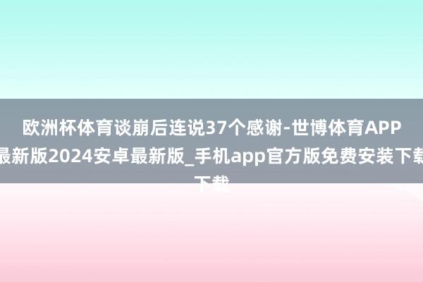 欧洲杯体育　　谈崩后连说37个感谢-世博体育APP最新版2024安卓最新版_手机app官方版免费安装下载